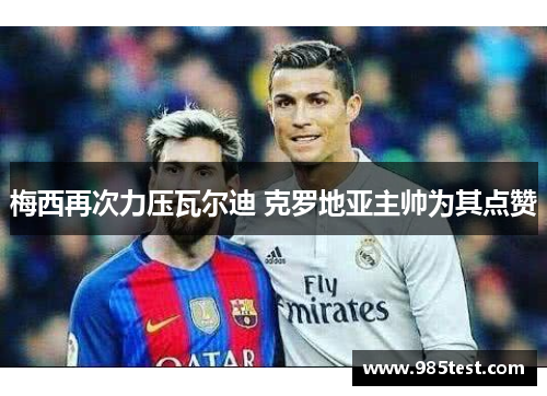 梅西再次力压瓦尔迪 克罗地亚主帅为其点赞